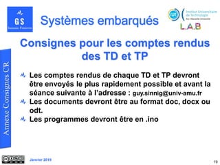 Janvier 2019
19
Consignes pour les comptes rendus
des TD et TP
Les comptes rendus de chaque TD et TP devront
être envoyés le plus rapidement possible et avant la
séance suivante à l’adresse : guy.sinnig@univ-amu.fr
Les documents devront être au format doc, docx ou
odt.
Les programmes devront être en .ino
 