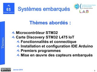 Janvier 2019
Thèmes abordés :
Microcontrôleur STM32
Carte Discovery STM32 L475 IoT
Fonctionnalités et connectique
Installation et configuration IDE Arduino
Premiers programmes
Mise en œuvre des capteurs embarqués
3
 