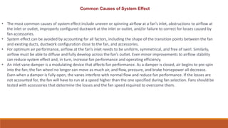 • The most common causes of system effect include uneven or spinning airflow at a fan’s inlet, obstructions to airflow at
the inlet or outlet, improperly configured ductwork at the inlet or outlet, and/or failure to correct for losses caused by
fan accessories.
• System effect can be avoided by accounting for all factors, including the shape of the transition points between the fan
and existing ducts, ductwork configuration close to the fan, and accessories.
• For optimum air performance, airflow at the fan’s inlet needs to be uniform, symmetrical, and free of swirl. Similarly,
airflow must be able to diffuse and fully develop across the fan’s outlet. Even minor improvements to airflow stability
can reduce system effect and, in turn, increase fan performance and operating efficiency.
• An inlet vane damper is a modulating device that affects fan performance. As a damper is closed, air begins to pre-spin
into the fan; the fan wheel no longer can move as much air, and flow, pressure, and brake horsepower all decrease.
Even when a damper is fully open, the vanes interfere with normal flow and reduce fan performance. If the losses are
not accounted for, the fan will have to run at a speed higher than the one specified during fan selection. Fans should be
tested with accessories that determine the losses and the fan speed required to overcome them.
Common Causes of System Effect
 