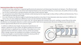Reducing System Effect at a Fan’s Outlet
• Similar to inlet flow, outlet flow is impacted significantly by the placement and distancing of ductwork and dampers. The effective length
of ductwork at a fan’s outlet is one of the most important factors in fan and system efficiency. In most cases, the profile of the air coming
out of a fan is asymmetrical, causing turbulence and a lack of static-pressure regain.
• For symmetrical and uniform flow to be achieved, outlet ducting must be long enough to allow airflow to diffuse and fully develop. This is
called 100-percent effective duct length.
• As a rule of thumb, the effective length of outlet ducting should be no less than 2.5 duct diameters when duct velocity is 2,500 fpm (13
m/s) or less. For every additional 1,000 fpm (5 m/s), one duct diameter should be added.
Figure shows the velocity profile of air as it exits a fan. Air is forced against the outside of the scroll, resulting in uneven flow at the outlet.
An effective run of ductwork allows for a uniform velocity profile. Note that at approximately 50 percent of effective duct length the fan
achieves approximately 80 percent of its pressure regain.
In addition to effective duct length, the placement and direction of
elbows is significant at a fan’s outlet. An elbow installed too close to the
outlet will result in a significant loss of airflow. If the elbow turns in the
opposite direction of the fan’s rotation, the loss will be even greater.
When a design requires the installation of an elbow, a minimum of two
to three duct lengths is recommended to allow the velocity profile of
air exiting the fan to develop across the ductwork.
 