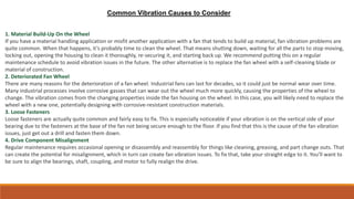 1. Material Build-Up On the Wheel
If you have a material handling application or misfit another application with a fan that tends to build up material, fan vibration problems are
quite common. When that happens, it’s probably time to clean the wheel. That means shutting down, waiting for all the parts to stop moving,
locking out, opening the housing to clean it thoroughly, re-securing it, and starting back up. We recommend putting this on a regular
maintenance schedule to avoid vibration issues in the future. The other alternative is to replace the fan wheel with a self-cleaning blade or
material of construction.
2. Deteriorated Fan Wheel
There are many reasons for the deterioration of a fan wheel. Industrial fans can last for decades, so it could just be normal wear over time.
Many industrial processes involve corrosive gasses that can wear out the wheel much more quickly, causing the properties of the wheel to
change. The vibration comes from the changing properties inside the fan housing on the wheel. In this case, you will likely need to replace the
wheel with a new one, potentially designing with corrosive-resistant construction materials.
3. Loose Fasteners
Loose fasteners are actually quite common and fairly easy to fix. This is especially noticeable if your vibration is on the vertical side of your
bearing due to the fasteners at the base of the fan not being secure enough to the floor. If you find that this is the cause of the fan vibration
issues, just get out a drill and fasten them down.
4. Drive Component Misalignment
Regular maintenance requires occasional opening or disassembly and reassembly for things like cleaning, greasing, and part change outs. That
can create the potential for misalignment, which in turn can create fan vibration issues. To fix that, take your straight edge to it. You’ll want to
be sure to align the bearings, shaft, coupling, and motor to fully realign the drive.
Common Vibration Causes to Consider
 