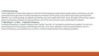5. Defective Bearings
If you’ve got bad or broken down grease or have let the bearings go too long without proper grease maintenance, you will
eventually start to get metal on metal and experience vibration. At this point, you’re well on your way to bearing failure.
Whether one or both bearings are defective and failing, you must replace them both. You’re far better off ensuring a regular
grease maintenance schedule, but bearing failure is one of the most common issues revealed by fan vibration.
7. Operating In – or Near – a Resonant Frequency
A resonant frequency is a specific frequency that “excites” your fan. It’s not exactly a performance problem; it’s just not a
good frequency for the particular wheel design of the fan, so it causes vibrations. If you’re having vibrations due to a
resonant frequency, you should be sure to avoid it, and that should resolve the fan vibration problems.
 