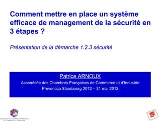 Comment mettre en place un système
efficace de management de la sécurité en
3 étapes ?

Présentation de la démarche 1.2.3 sécurité




                       Patrice ARNOUX
    Assemblée des Chambres Françaises de Commerce et d’Industrie
              Preventica Strasbourg 2012 – 31 mai 2012
 