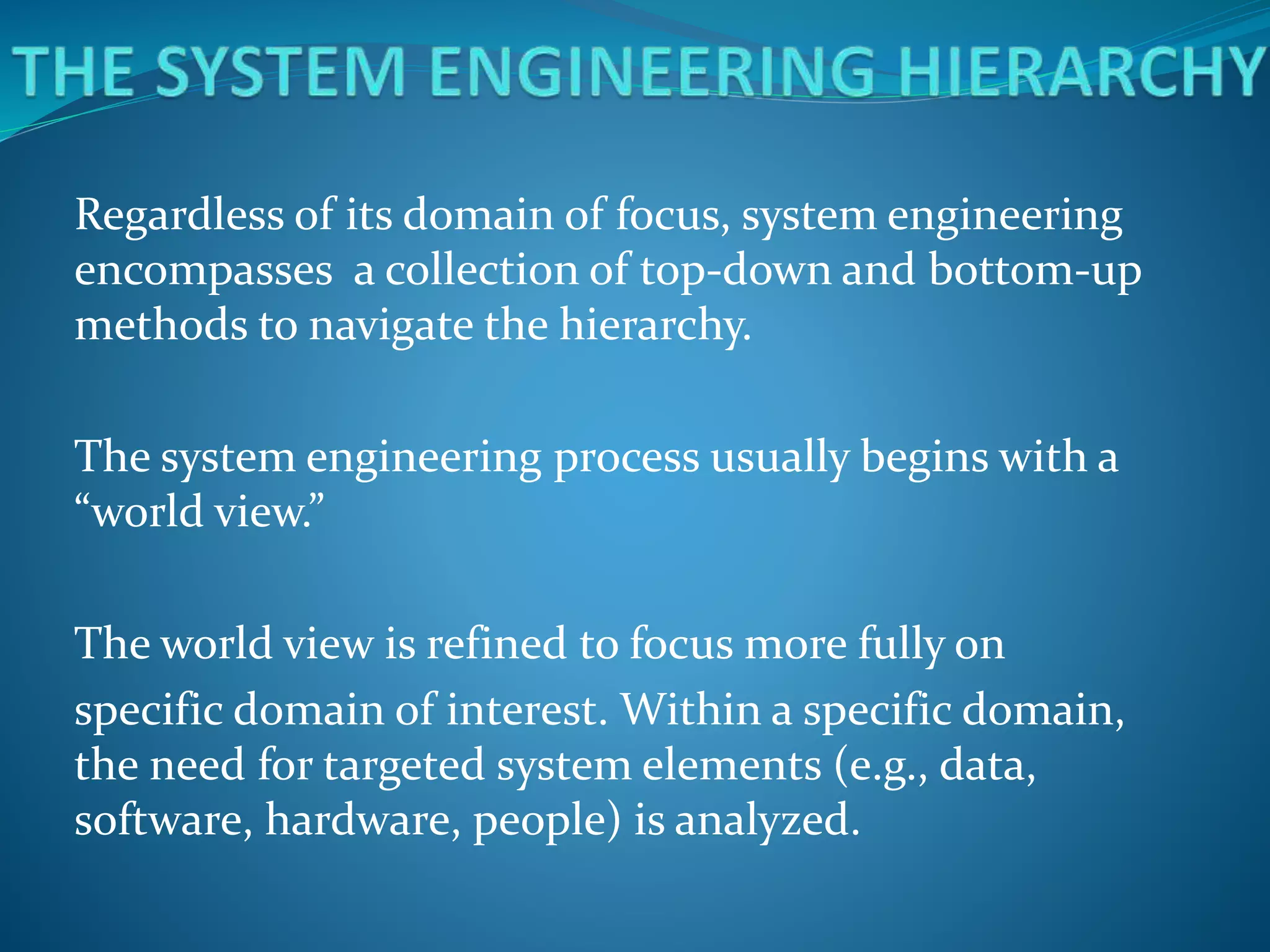 Regardless of its domain of focus, system engineering
encompasses a collection of top-down and bottom-up
methods to navigate the hierarchy.
The system engineering process usually begins with a
“world view.”
The world view is refined to focus more fully on
specific domain of interest. Within a specific domain,
the need for targeted system elements (e.g., data,
software, hardware, people) is analyzed.
 