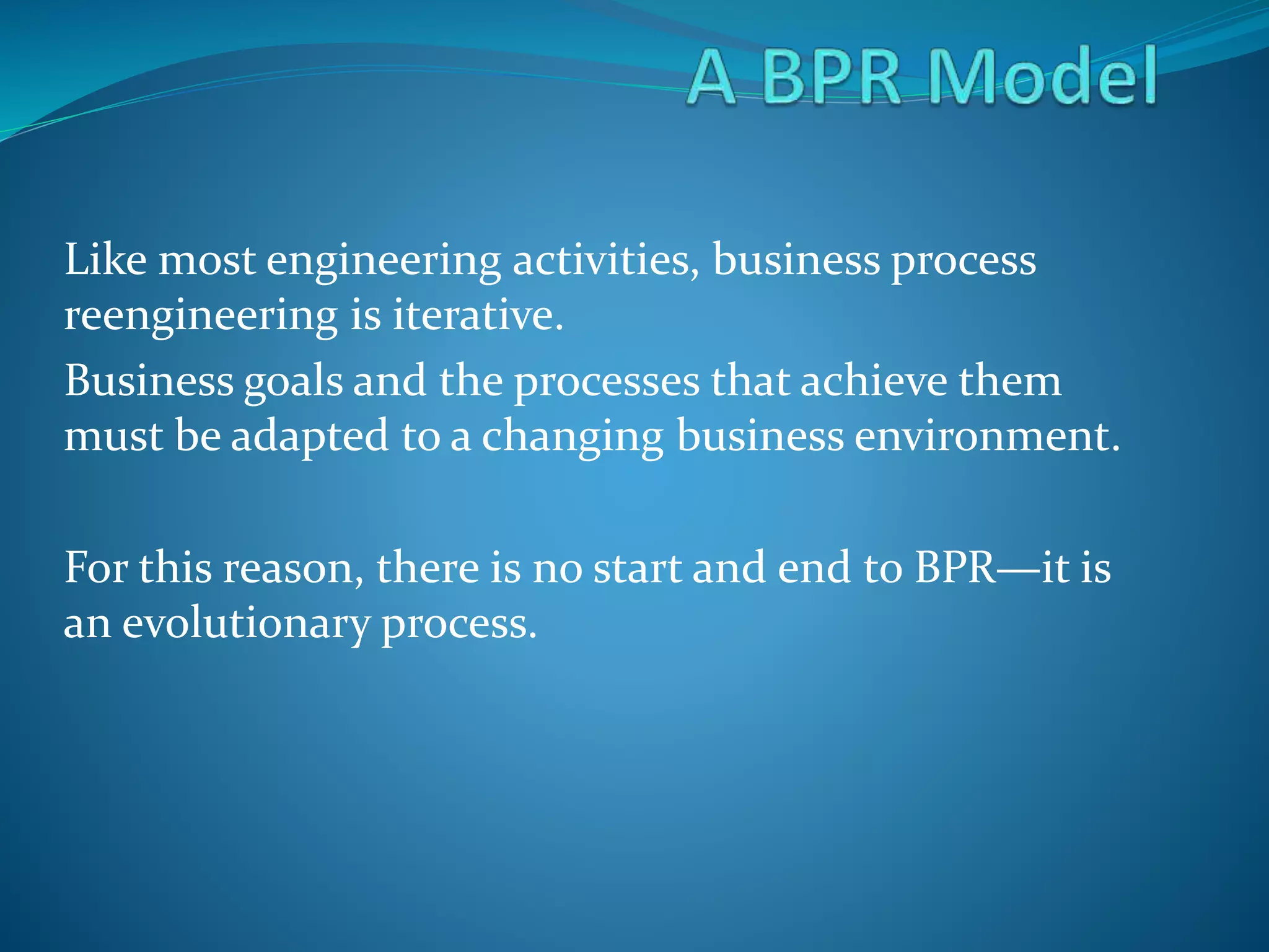 Like most engineering activities, business process
reengineering is iterative.
Business goals and the processes that achieve them
must be adapted to a changing business environment.
For this reason, there is no start and end to BPR—it is
an evolutionary process.
 