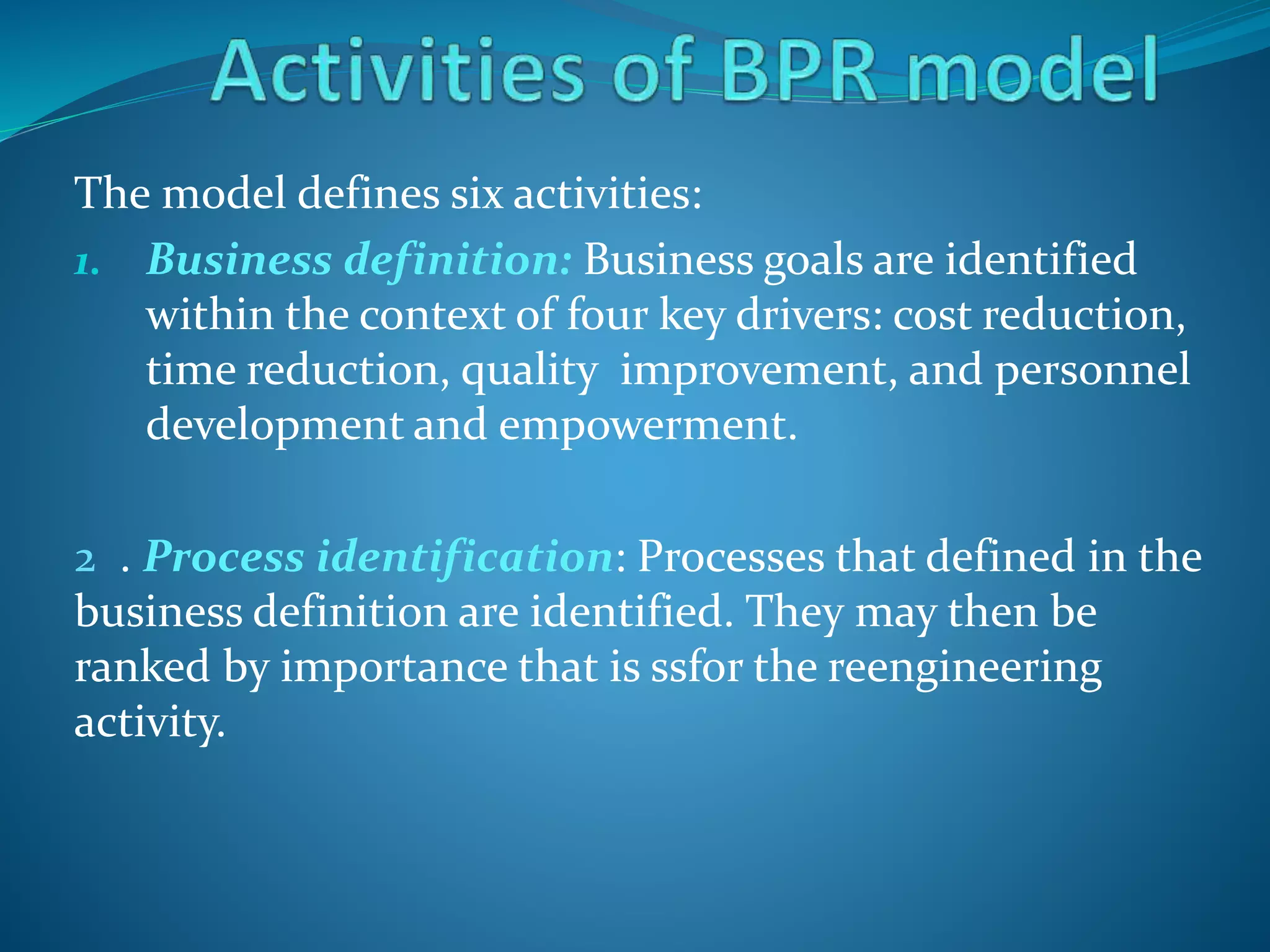 The model defines six activities:
1. Business definition: Business goals are identified
within the context of four key drivers: cost reduction,
time reduction, quality improvement, and personnel
development and empowerment.
2 . Process identification: Processes that defined in the
business definition are identified. They may then be
ranked by importance that is ssfor the reengineering
activity.
 