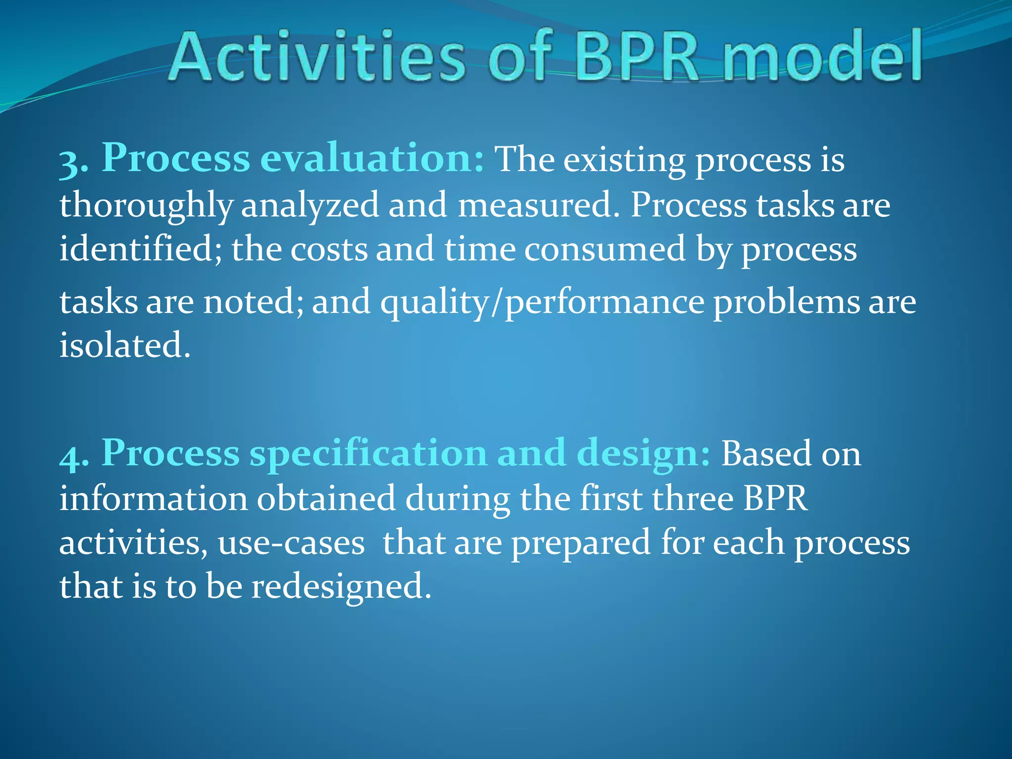 3. Process evaluation: The existing process is
thoroughly analyzed and measured. Process tasks are
identified; the costs and time consumed by process
tasks are noted; and quality/performance problems are
isolated.
4. Process specification and design: Based on
information obtained during the first three BPR
activities, use-cases that are prepared for each process
that is to be redesigned.
 
