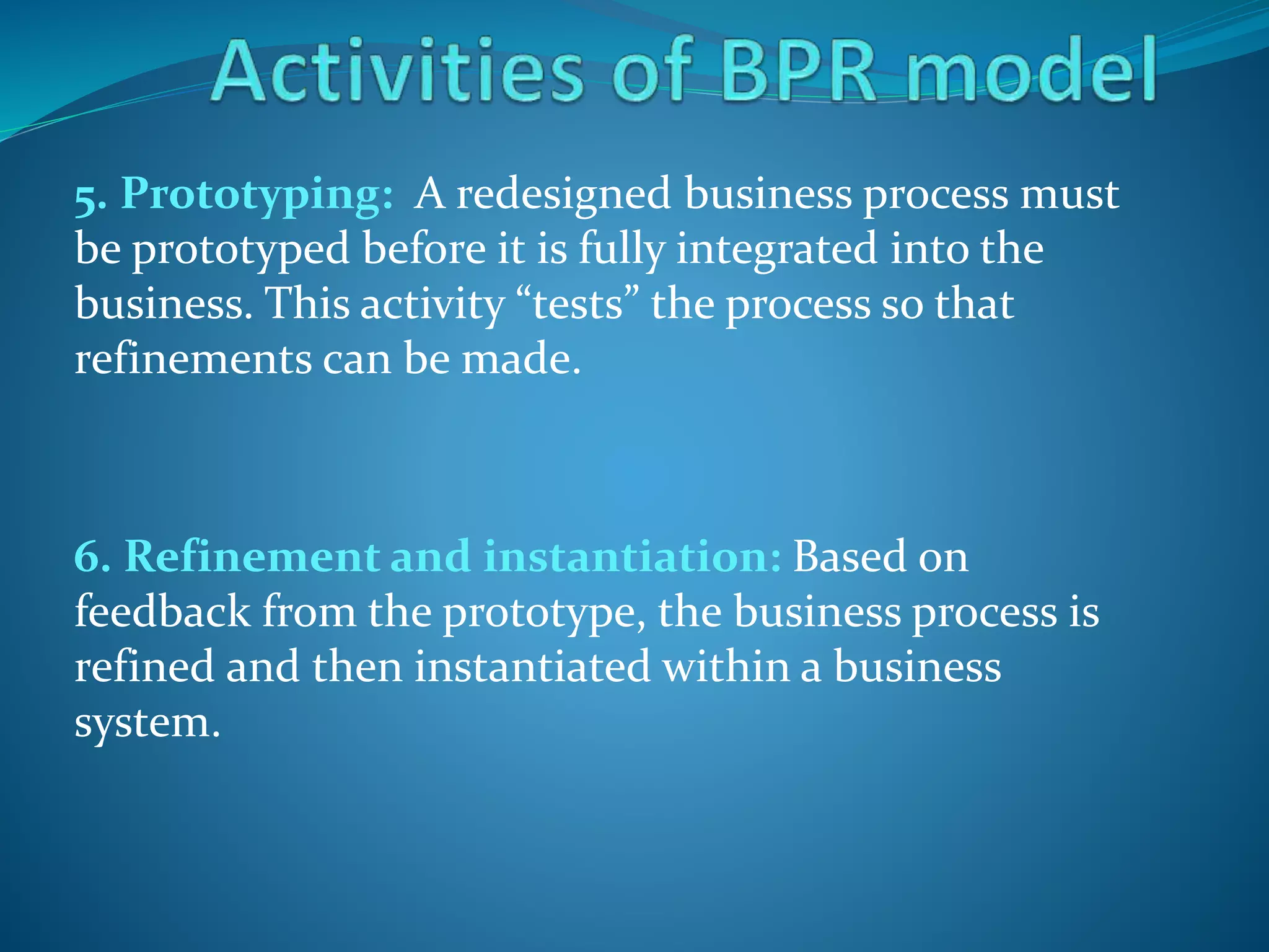 5. Prototyping: A redesigned business process must
be prototyped before it is fully integrated into the
business. This activity “tests” the process so that
refinements can be made.
6. Refinement and instantiation: Based on
feedback from the prototype, the business process is
refined and then instantiated within a business
system.
 