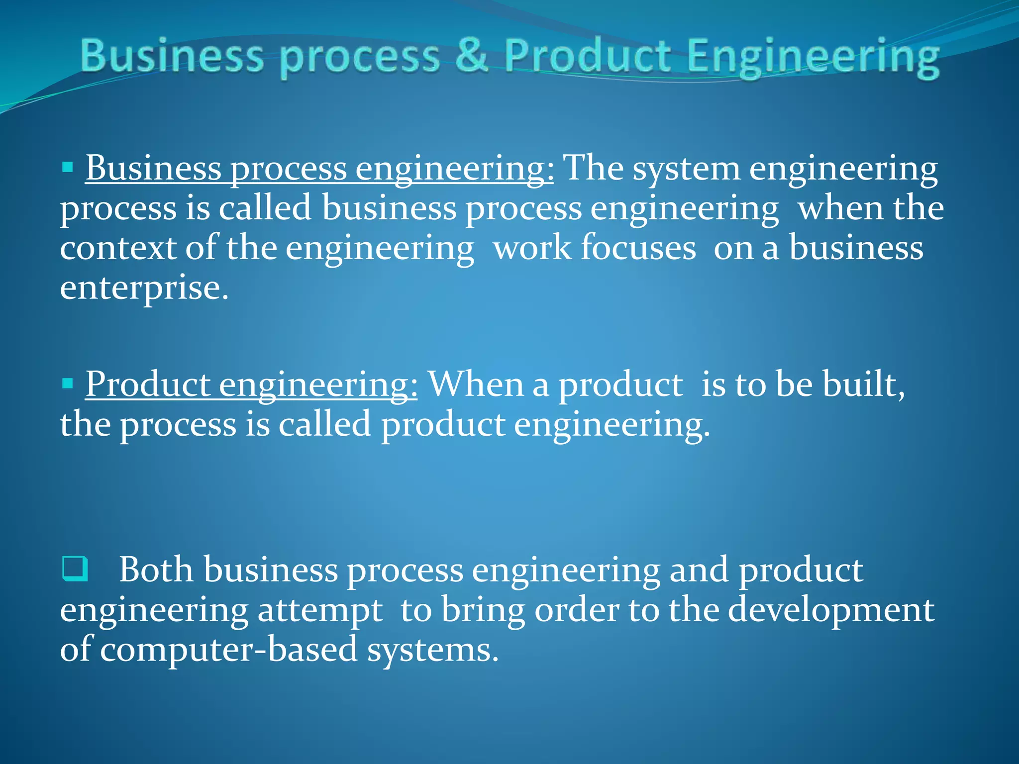  Business process engineering: The system engineering
process is called business process engineering when the
context of the engineering work focuses on a business
enterprise.
 Product engineering: When a product is to be built,
the process is called product engineering.
 Both business process engineering and product
engineering attempt to bring order to the development
of computer-based systems.
 