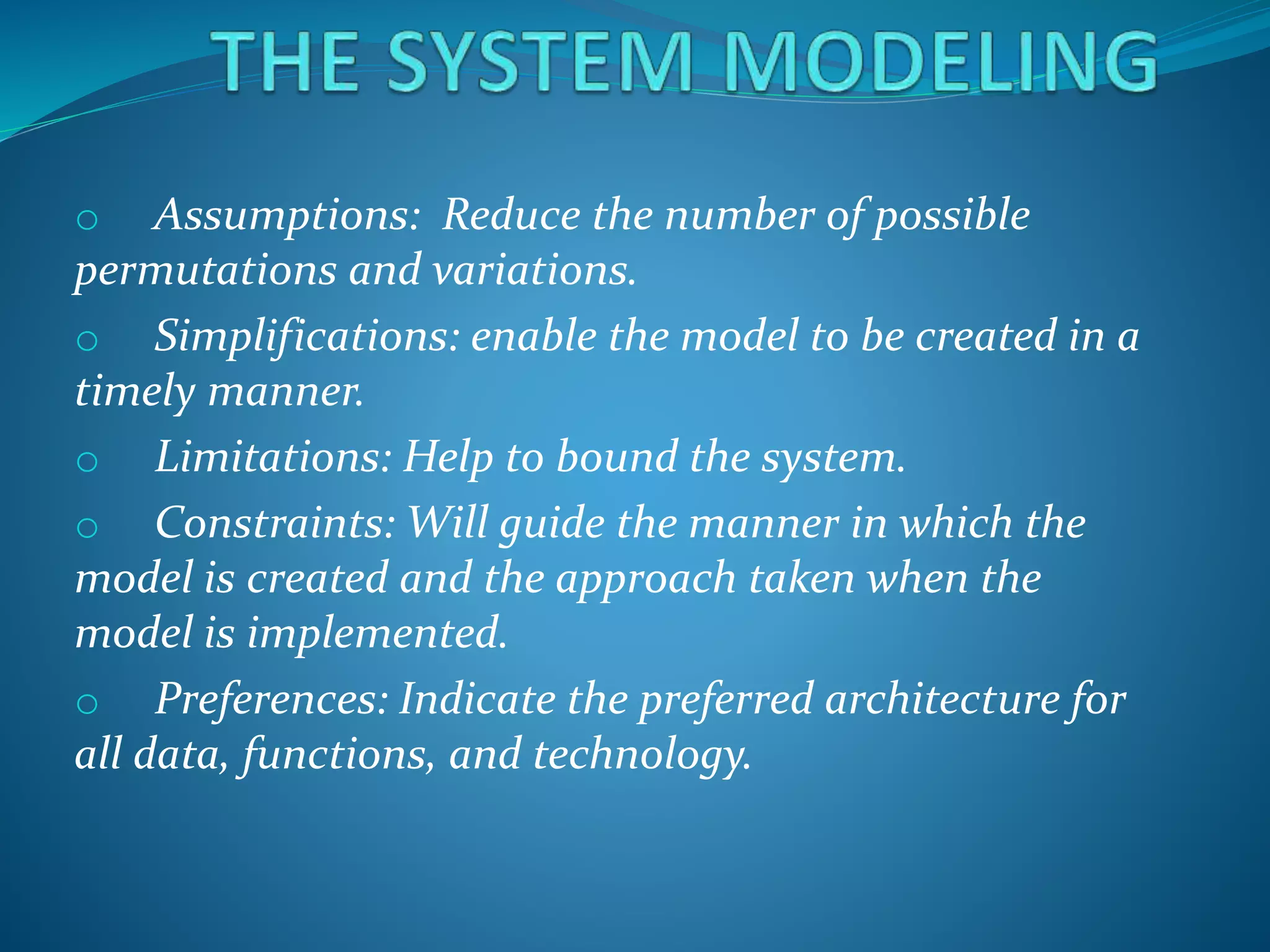 o Assumptions: Reduce the number of possible
permutations and variations.
o Simplifications: enable the model to be created in a
timely manner.
o Limitations: Help to bound the system.
o Constraints: Will guide the manner in which the
model is created and the approach taken when the
model is implemented.
o Preferences: Indicate the preferred architecture for
all data, functions, and technology.
 