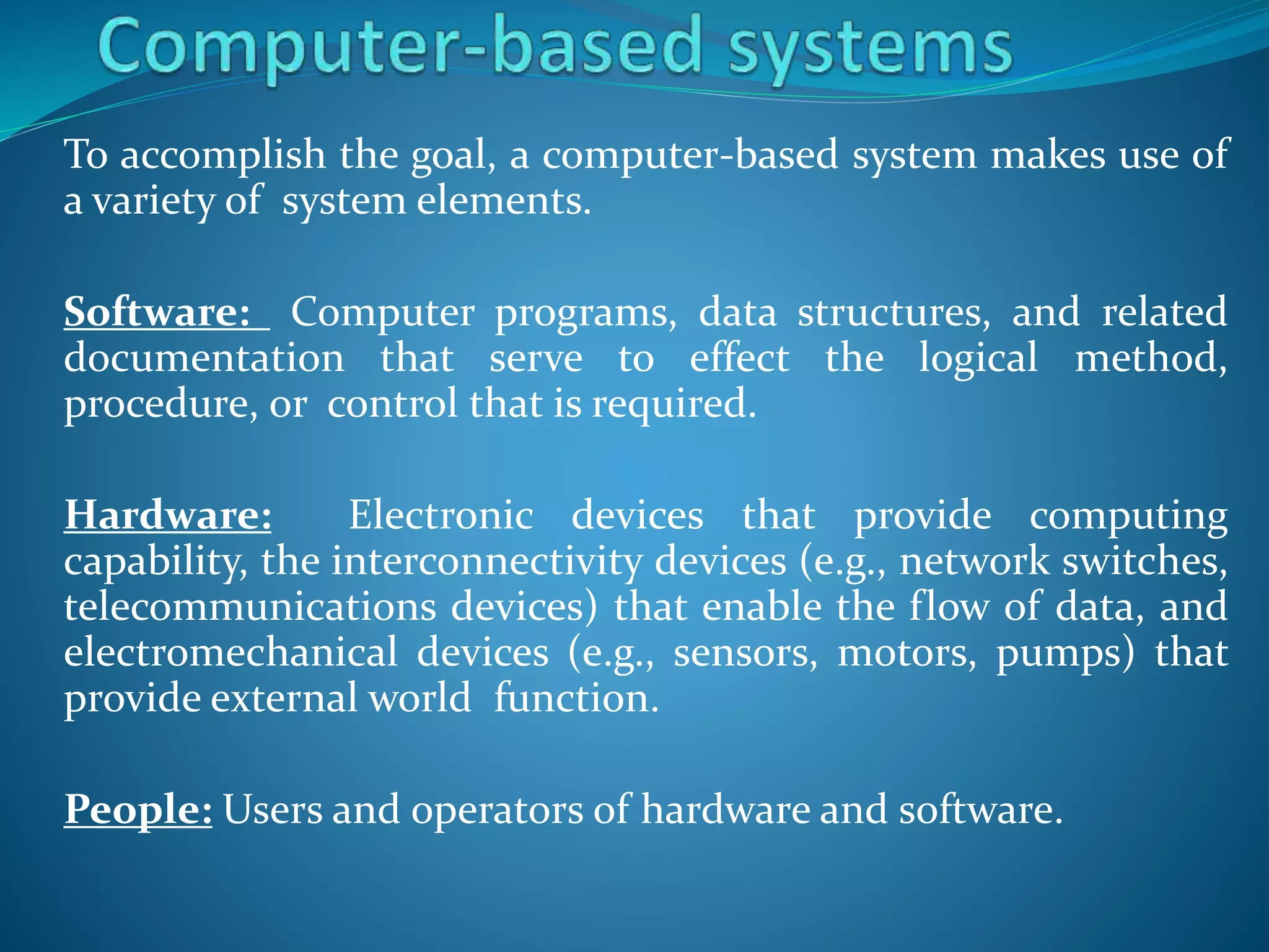 To accomplish the goal, a computer-based system makes use of
a variety of system elements.
Software: Computer programs, data structures, and related
documentation that serve to effect the logical method,
procedure, or control that is required.
Hardware: Electronic devices that provide computing
capability, the interconnectivity devices (e.g., network switches,
telecommunications devices) that enable the flow of data, and
electromechanical devices (e.g., sensors, motors, pumps) that
provide external world function.
People: Users and operators of hardware and software.
 