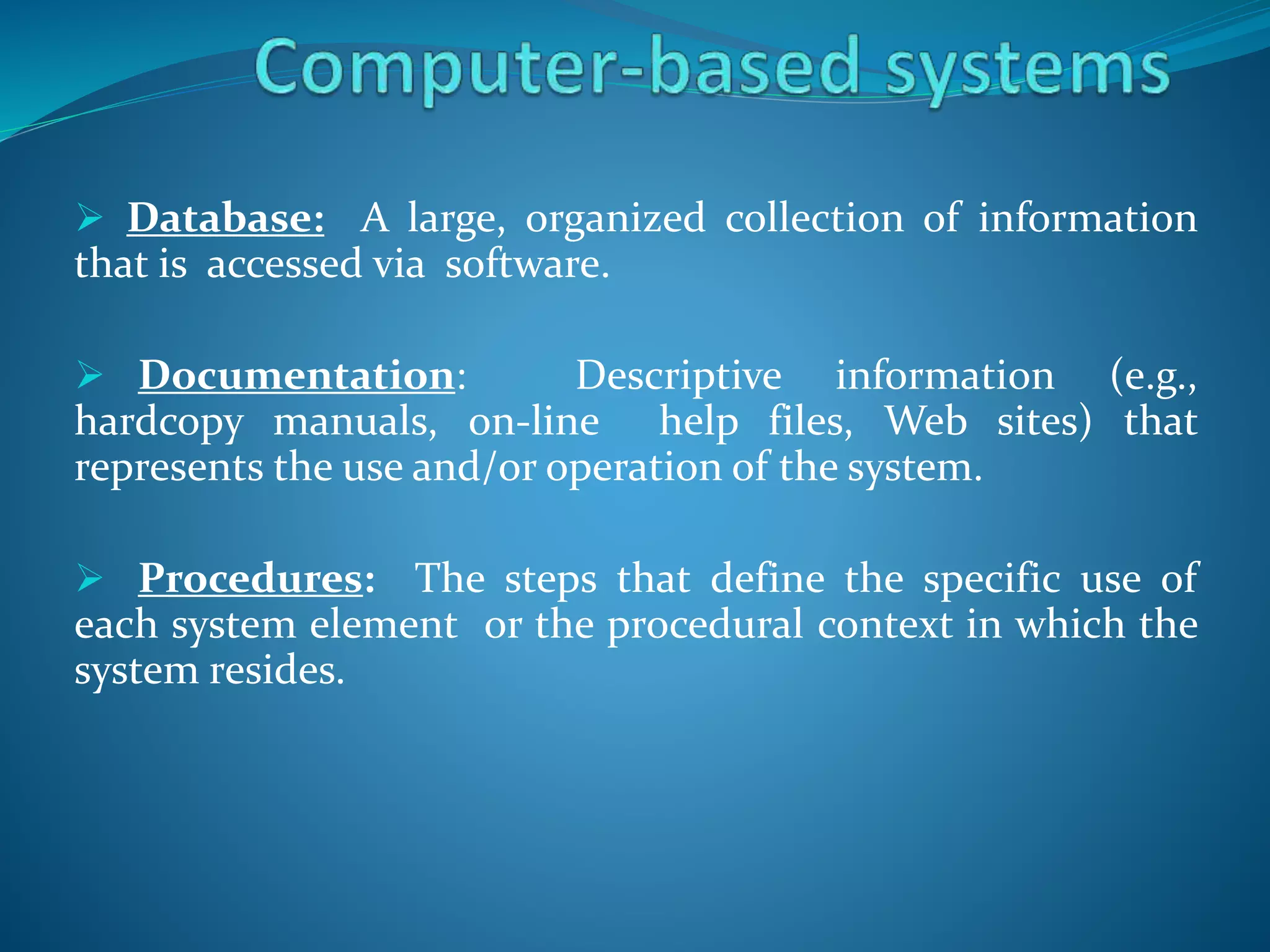  Database: A large, organized collection of information
that is accessed via software.
 Documentation: Descriptive information (e.g.,
hardcopy manuals, on-line help files, Web sites) that
represents the use and/or operation of the system.
 Procedures: The steps that define the specific use of
each system element or the procedural context in which the
system resides.
 