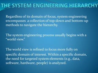 Regardless of its domain of focus, system engineering
encompasses a collection of top-down and bottom-up
methods to navigate the hierarchy.
The system engineering process usually begins with a
“world view.”
The world view is refined to focus more fully on
specific domain of interest. Within a specific domain,
the need for targeted system elements (e.g., data,
software, hardware, people) is analyzed.
 