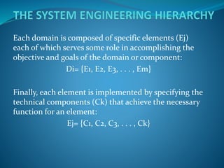 Each domain is composed of specific elements (Ej)
each of which serves some role in accomplishing the
objective and goals of the domain or component:
Di= {E1, E2, E3, . . . , Em}
Finally, each element is implemented by specifying the
technical components (Ck) that achieve the necessary
function for an element:
Ej= {C1, C2, C3, . . . , Ck}
 