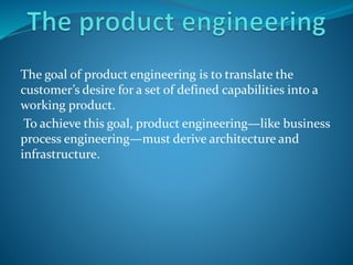 The goal of product engineering is to translate the
customer’s desire for a set of defined capabilities into a
working product.
To achieve this goal, product engineering—like business
process engineering—must derive architecture and
infrastructure.
 