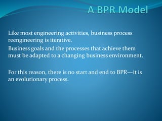 Like most engineering activities, business process
reengineering is iterative.
Business goals and the processes that achieve them
must be adapted to a changing business environment.
For this reason, there is no start and end to BPR—it is
an evolutionary process.
 