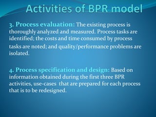 3. Process evaluation: The existing process is
thoroughly analyzed and measured. Process tasks are
identified; the costs and time consumed by process
tasks are noted; and quality/performance problems are
isolated.
4. Process specification and design: Based on
information obtained during the first three BPR
activities, use-cases that are prepared for each process
that is to be redesigned.
 