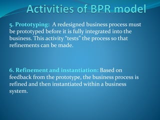 5. Prototyping: A redesigned business process must
be prototyped before it is fully integrated into the
business. This activity “tests” the process so that
refinements can be made.
6. Refinement and instantiation: Based on
feedback from the prototype, the business process is
refined and then instantiated within a business
system.
 