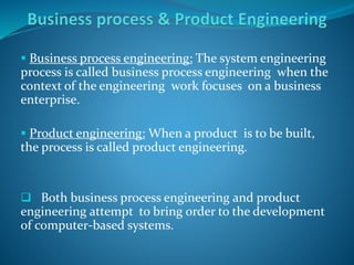  Business process engineering: The system engineering
process is called business process engineering when the
context of the engineering work focuses on a business
enterprise.
 Product engineering: When a product is to be built,
the process is called product engineering.
 Both business process engineering and product
engineering attempt to bring order to the development
of computer-based systems.
 