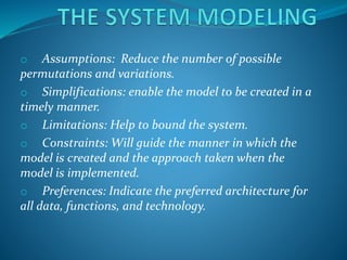 o Assumptions: Reduce the number of possible
permutations and variations.
o Simplifications: enable the model to be created in a
timely manner.
o Limitations: Help to bound the system.
o Constraints: Will guide the manner in which the
model is created and the approach taken when the
model is implemented.
o Preferences: Indicate the preferred architecture for
all data, functions, and technology.
 
