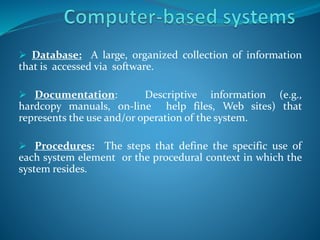  Database: A large, organized collection of information
that is accessed via software.
 Documentation: Descriptive information (e.g.,
hardcopy manuals, on-line help files, Web sites) that
represents the use and/or operation of the system.
 Procedures: The steps that define the specific use of
each system element or the procedural context in which the
system resides.
 