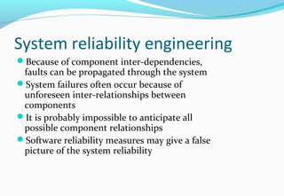 System reliability engineering
Because of component inter-dependencies,
faults can be propagated through the system
System failures often occur because of
unforeseen inter-relationships between
components
It is probably impossible to anticipate all
possible component relationships
Software reliability measures may give a false
picture of the system reliability
 