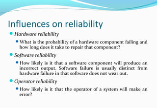 Influences on reliability
Hardware reliability
What is the probability of a hardware component failing and
how long does it take to repair that component?
Software reliability
How likely is it that a software component will produce an
incorrect output. Software failure is usually distinct from
hardware failure in that software does not wear out.
Operator reliability
How likely is it that the operator of a system will make an
error?
 