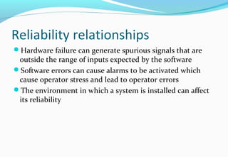 Reliability relationships
Hardware failure can generate spurious signals that are
outside the range of inputs expected by the software
Software errors can cause alarms to be activated which
cause operator stress and lead to operator errors
The environment in which a system is installed can affect
its reliability
 