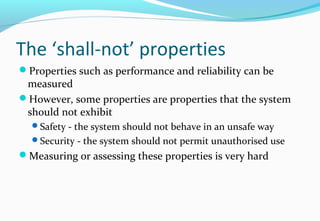 The ‘shall-not’ properties
Properties such as performance and reliability can be
measured
However, some properties are properties that the system
should not exhibit
Safety - the system should not behave in an unsafe way
Security - the system should not permit unauthorised use
Measuring or assessing these properties is very hard
 