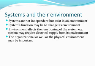 Systems and their environment
Systems are not independent but exist in an environment
System’s function may be to change its environment
Environment affects the functioning of the system e.g.
system may require electrical supply from its environment
The organizational as well as the physical environment
may be important
 