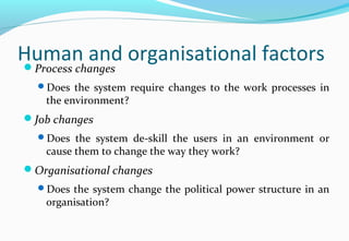 Human and organisational factorsProcess changes
Does the system require changes to the work processes in
the environment?
Job changes
Does the system de-skill the users in an environment or
cause them to change the way they work?
Organisational changes
Does the system change the political power structure in an
organisation?
 