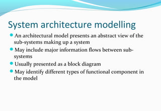 System architecture modelling
An architectural model presents an abstract view of the
sub-systems making up a system
May include major information flows between sub-
systems
Usually presented as a block diagram
May identify different types of functional component in
the model
 