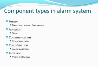 Component types in alarm system
Sensor
 Movement sensor, door sensor
Actuator
 Siren
Communication
 Telephone caller
Co-ordination
 Alarm controller
Interface
 Voice synthesizer
 