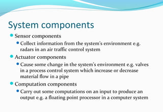 System components
Sensor components
Collect information from the system’s environment e.g.
radars in an air traffic control system
Actuator components
Cause some change in the system’s environment e.g. valves
in a process control system which increase or decrease
material flow in a pipe
Computation components
Carry out some computations on an input to produce an
output e.g. a floating point processor in a computer system
 