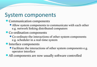 System components
Communication components
Allow system components to communicate with each other
e.g. network linking distributed computers
Co-ordination components
Co-ordinate the interactions of other system components
e.g. scheduler in a real-time system
Interface components
Facilitate the interactions of other system components e.g.
operator interface
All components are now usually software controlled
 