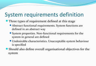 System requirements definition
Three types of requirement defined at this stage
Abstract functional requirements. System functions are
defined in an abstract way
System properties. Non-functional requirements for the
system in general are defined
Undesirable characteristics. Unacceptable system behaviour
is specified
Should also define overall organisational objectives for the
system
 