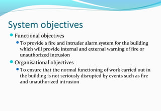 System objectives
Functional objectives
To provide a fire and intruder alarm system for the building
which will provide internal and external warning of fire or
unauthorized intrusion
Organisational objectives
To ensure that the normal functioning of work carried out in
the building is not seriously disrupted by events such as fire
and unauthorized intrusion
 