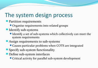 The system design process
Partition requirements
Organise requirements into related groups
Identify sub-systems
Identify a set of sub-systems which collectively can meet the
system requirements
Assign requirements to sub-systems
Causes particular problems when COTS are integrated
Specify sub-system functionality
Define sub-system interfaces
Critical activity for parallel sub-system development
 