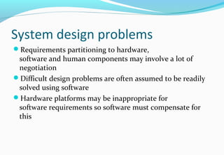 System design problems
Requirements partitioning to hardware,
software and human components may involve a lot of
negotiation
Difficult design problems are often assumed to be readily
solved using software
Hardware platforms may be inappropriate for
software requirements so software must compensate for
this
 