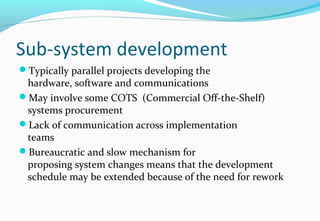 Sub-system development
Typically parallel projects developing the
hardware, software and communications
May involve some COTS (Commercial Off-the-Shelf)
systems procurement
Lack of communication across implementation
teams
Bureaucratic and slow mechanism for
proposing system changes means that the development
schedule may be extended because of the need for rework
 