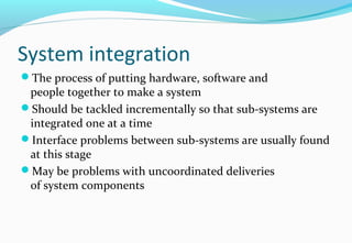 System integration
The process of putting hardware, software and
people together to make a system
Should be tackled incrementally so that sub-systems are
integrated one at a time
Interface problems between sub-systems are usually found
at this stage
May be problems with uncoordinated deliveries
of system components
 