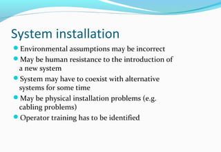 System installation
Environmental assumptions may be incorrect
May be human resistance to the introduction of
a new system
System may have to coexist with alternative
systems for some time
May be physical installation problems (e.g.
cabling problems)
Operator training has to be identified
 