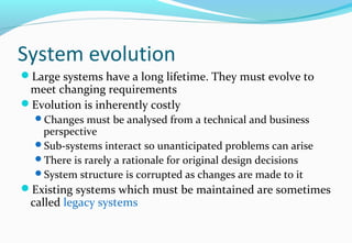 System evolution
Large systems have a long lifetime. They must evolve to
meet changing requirements
Evolution is inherently costly
Changes must be analysed from a technical and business
perspective
Sub-systems interact so unanticipated problems can arise
There is rarely a rationale for original design decisions
System structure is corrupted as changes are made to it
Existing systems which must be maintained are sometimes
called legacy systems
 