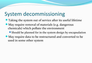System decommissioning
Taking the system out of service after its useful lifetime
May require removal of materials (e.g. dangerous
chemicals) which pollute the environment
Should be planned for in the system design by encapsulation
May require data to be restructured and converted to be
used in some other system
 