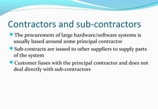 Contractors and sub-contractors
The procurement of large hardware/software systems is
usually based around some principal contractor
Sub-contracts are issued to other suppliers to supply parts
of the system
Customer liases with the principal contractor and does not
deal directly with sub-contractors
 