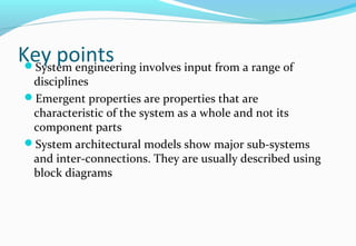 Key pointsSystem engineering involves input from a range of
disciplines
Emergent properties are properties that are
characteristic of the system as a whole and not its
component parts
System architectural models show major sub-systems
and inter-connections. They are usually described using
block diagrams
 