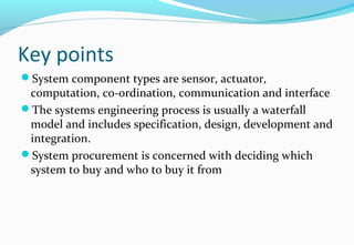 Key points
System component types are sensor, actuator,
computation, co-ordination, communication and interface
The systems engineering process is usually a waterfall
model and includes specification, design, development and
integration.
System procurement is concerned with deciding which
system to buy and who to buy it from
 