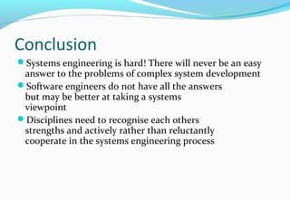 Conclusion
Systems engineering is hard! There will never be an easy
answer to the problems of complex system development
Software engineers do not have all the answers
but may be better at taking a systems
viewpoint
Disciplines need to recognise each others
strengths and actively rather than reluctantly
cooperate in the systems engineering process
 