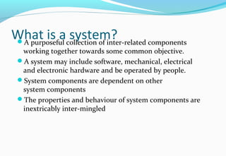 What is a system?A purposeful collection of inter-related components
working together towards some common objective.
A system may include software, mechanical, electrical
and electronic hardware and be operated by people.
System components are dependent on other
system components
The properties and behaviour of system components are
inextricably inter-mingled
 