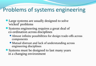 Problems of systems engineering
Large systems are usually designed to solve
'wicked' problems
Systems engineering requires a great deal of
co-ordination across disciplines
Almost infinite possibilities for design trade-offs across
components
Mutual distrust and lack of understanding across
engineering disciplines
Systems must be designed to last many years
in a changing environment
 